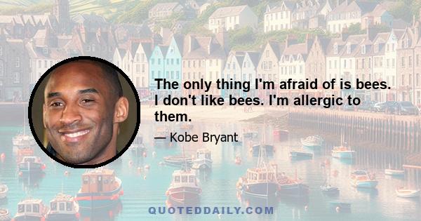 The only thing I'm afraid of is bees. I don't like bees. I'm allergic to them.