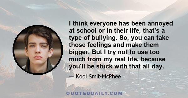 I think everyone has been annoyed at school or in their life, that's a type of bullying. So, you can take those feelings and make them bigger. But I try not to use too much from my real life, because you'll be stuck