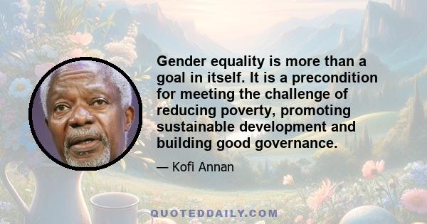 Gender equality is more than a goal in itself. It is a precondition for meeting the challenge of reducing poverty, promoting sustainable development and building good governance.