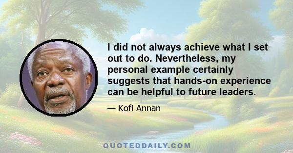 I did not always achieve what I set out to do. Nevertheless, my personal example certainly suggests that hands-on experience can be helpful to future leaders.