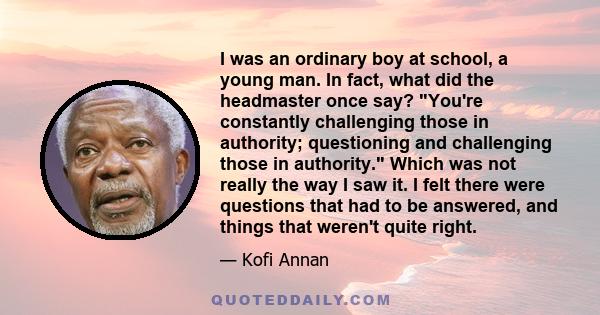 I was an ordinary boy at school, a young man. In fact, what did the headmaster once say? You're constantly challenging those in authority; questioning and challenging those in authority. Which was not really the way I