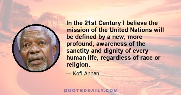 In the 21st Century I believe the mission of the United Nations will be defined by a new, more profound, awareness of the sanctity and dignity of every human life, regardless of race or religion.