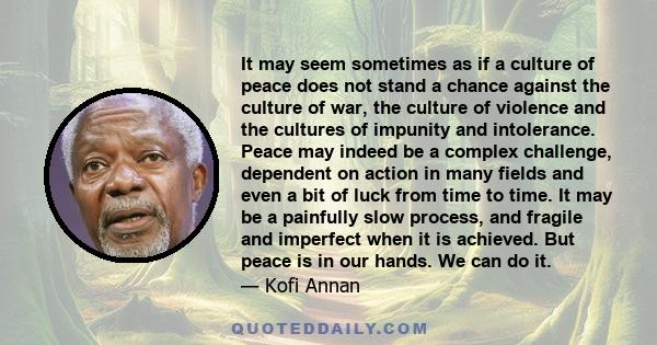 It may seem sometimes as if a culture of peace does not stand a chance against the culture of war, the culture of violence and the cultures of impunity and intolerance. Peace may indeed be a complex challenge, dependent 