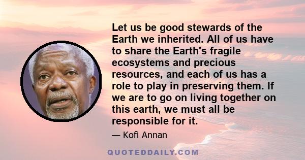 Let us be good stewards of the Earth we inherited. All of us have to share the Earth's fragile ecosystems and precious resources, and each of us has a role to play in preserving them. If we are to go on living together