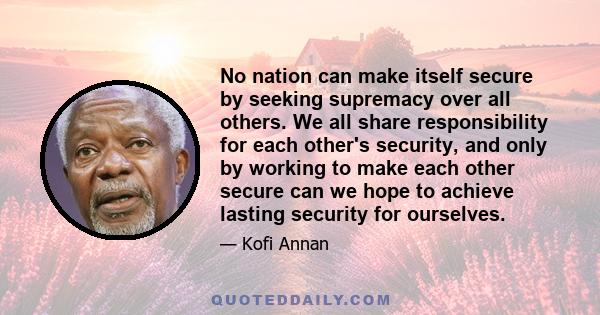 No nation can make itself secure by seeking supremacy over all others. We all share responsibility for each other's security, and only by working to make each other secure can we hope to achieve lasting security for