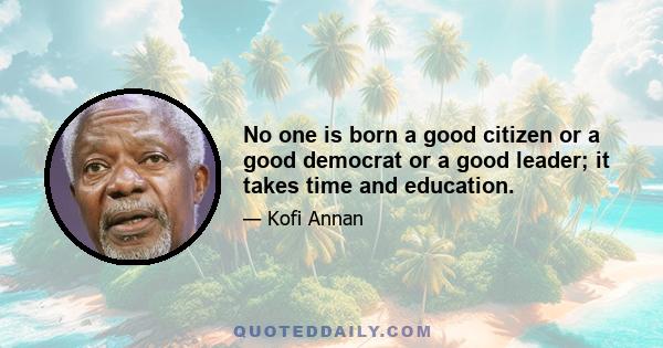 No one is born a good citizen or a good democrat or a good leader; it takes time and education.