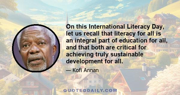 On this International Literacy Day, let us recall that literacy for all is an integral part of education for all, and that both are critical for achieving truly sustainable development for all.