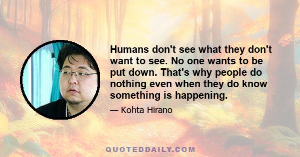 Humans don't see what they don't want to see. No one wants to be put down. That's why people do nothing even when they do know something is happening.