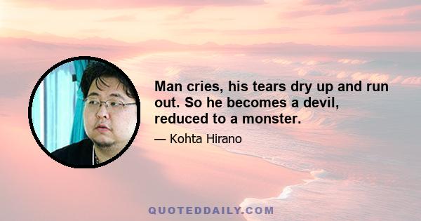 Man cries, his tears dry up and run out. So he becomes a devil, reduced to a monster.