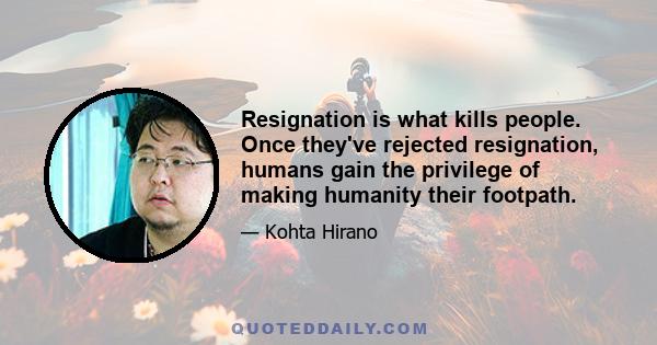 Resignation is what kills people. Once they've rejected resignation, humans gain the privilege of making humanity their footpath.