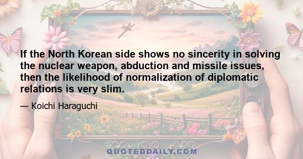 If the North Korean side shows no sincerity in solving the nuclear weapon, abduction and missile issues, then the likelihood of normalization of diplomatic relations is very slim.