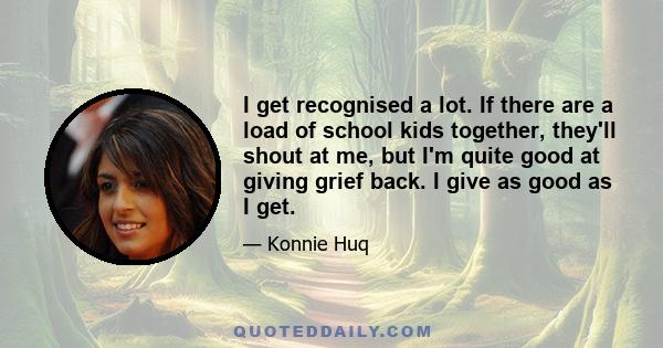 I get recognised a lot. If there are a load of school kids together, they'll shout at me, but I'm quite good at giving grief back. I give as good as I get.