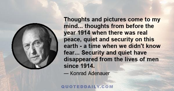 Thoughts and pictures come to my mind... thoughts from before the year 1914 when there was real peace, quiet and security on this earth - a time when we didn't know fear... Security and quiet have disappeared from the