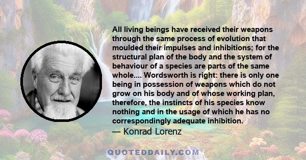 All living beings have received their weapons through the same process of evolution that moulded their impulses and inhibitions; for the structural plan of the body and the system of behaviour of a species are parts of