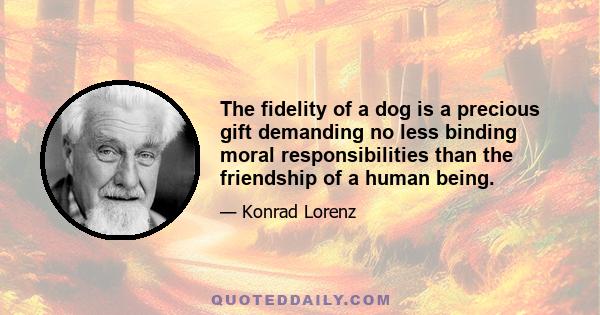 The fidelity of a dog is a precious gift demanding no less binding moral responsibilities than the friendship of a human being.