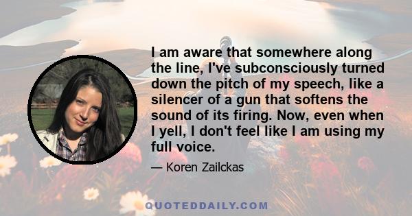 I am aware that somewhere along the line, I've subconsciously turned down the pitch of my speech, like a silencer of a gun that softens the sound of its firing. Now, even when I yell, I don't feel like I am using my