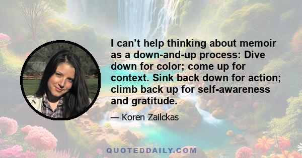I can’t help thinking about memoir as a down-and-up process: Dive down for color; come up for context. Sink back down for action; climb back up for self-awareness and gratitude.