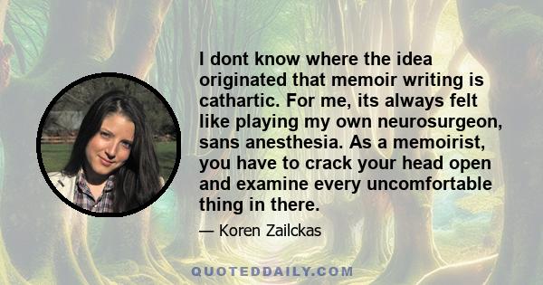 I dont know where the idea originated that memoir writing is cathartic. For me, its always felt like playing my own neurosurgeon, sans anesthesia. As a memoirist, you have to crack your head open and examine every