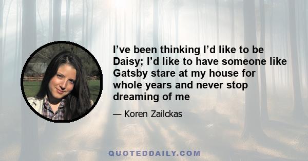 I’ve been thinking I’d like to be Daisy; I’d like to have someone like Gatsby stare at my house for whole years and never stop dreaming of me