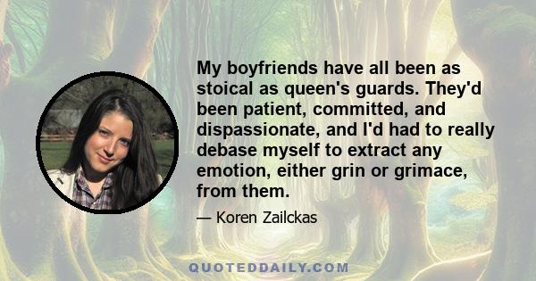 My boyfriends have all been as stoical as queen's guards. They'd been patient, committed, and dispassionate, and I'd had to really debase myself to extract any emotion, either grin or grimace, from them.