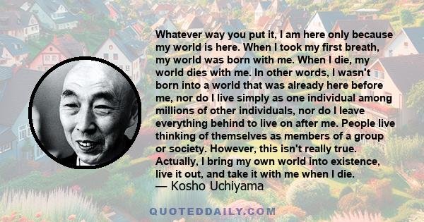 Whatever way you put it, I am here only because my world is here. When I took my first breath, my world was born with me. When I die, my world dies with me. In other words, I wasn't born into a world that was already