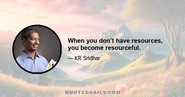 When you don’t have resources, you become resourceful.