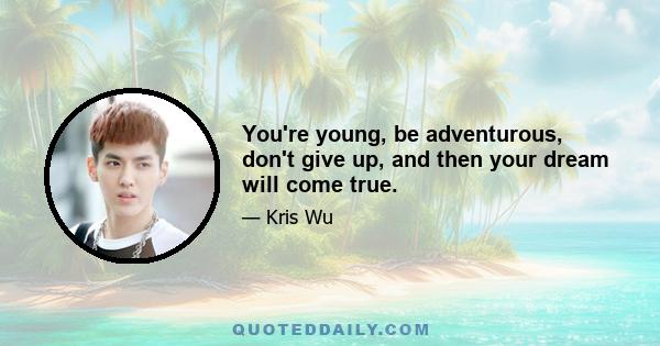 You're young, be adventurous, don't give up, and then your dream will come true.