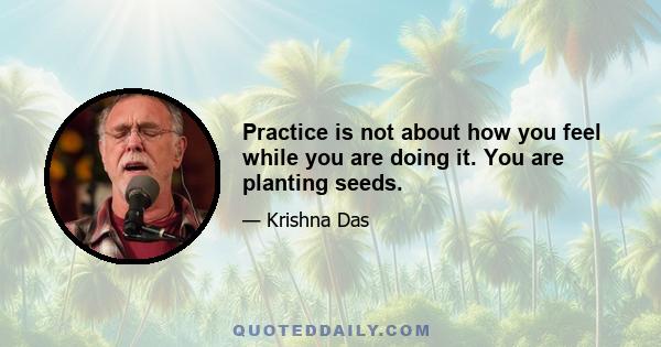 Practice is not about how you feel while you are doing it. You are planting seeds.