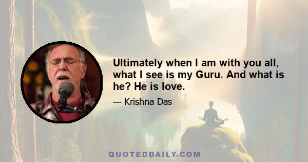 Ultimately when I am with you all, what I see is my Guru. And what is he? He is love.