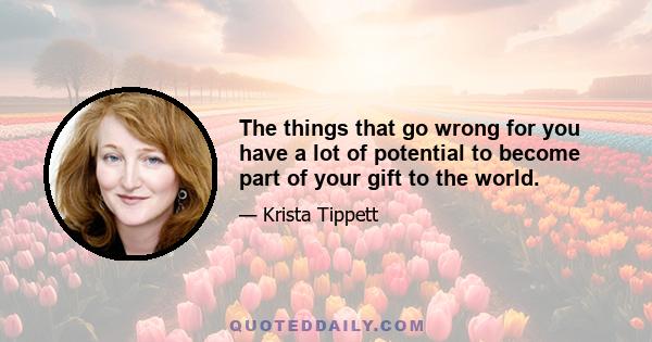 The things that go wrong for you have a lot of potential to become part of your gift to the world.