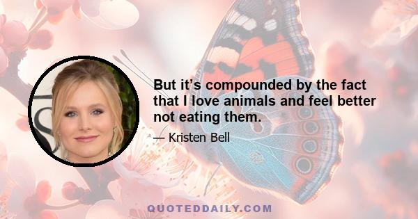 But it’s compounded by the fact that I love animals and feel better not eating them.