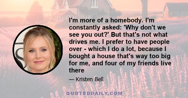 I'm more of a homebody. I'm constantly asked: 'Why don't we see you out?' But that's not what drives me. I prefer to have people over - which I do a lot, because I bought a house that's way too big for me, and four of