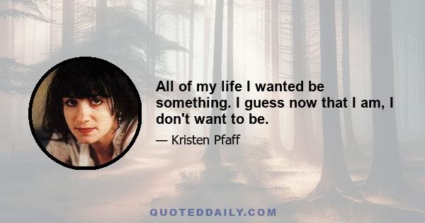 All of my life I wanted be something. I guess now that I am, I don't want to be.