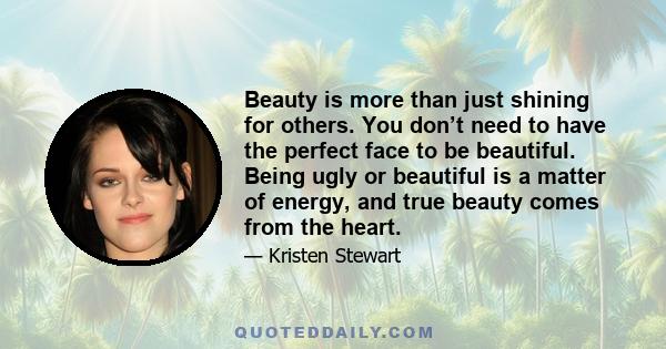 Beauty is more than just shining for others. You don’t need to have the perfect face to be beautiful. Being ugly or beautiful is a matter of energy, and true beauty comes from the heart.