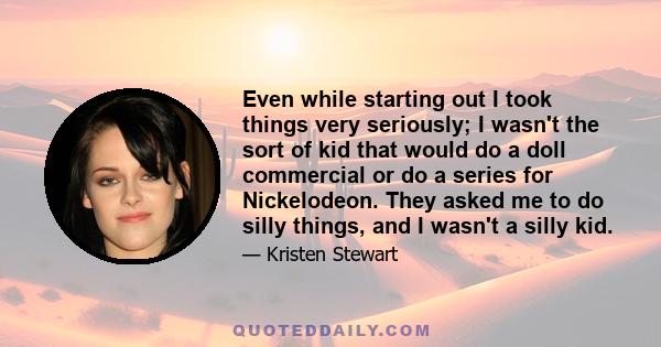 Even while starting out I took things very seriously; I wasn't the sort of kid that would do a doll commercial or do a series for Nickelodeon. They asked me to do silly things, and I wasn't a silly kid.