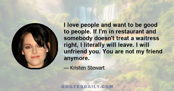 I love people and want to be good to people. If I'm in restaurant and somebody doesn't treat a waitress right, I literally will leave. I will unfriend you. You are not my friend anymore.