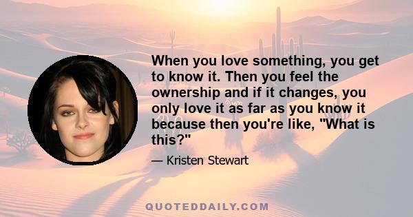 When you love something, you get to know it. Then you feel the ownership and if it changes, you only love it as far as you know it because then you're like, What is this?