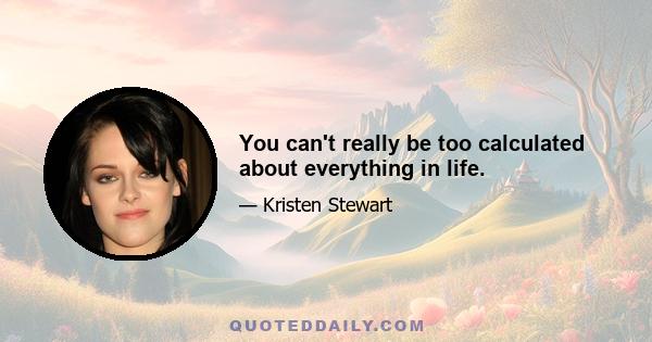 You can't really be too calculated about everything in life.