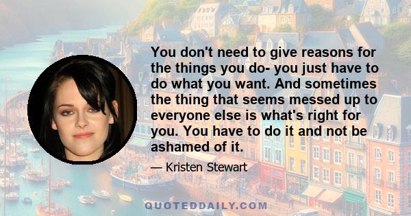 You don't need to give reasons for the things you do- you just have to do what you want. And sometimes the thing that seems messed up to everyone else is what's right for you. You have to do it and not be ashamed of it.