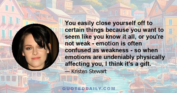 You easily close yourself off to certain things because you want to seem like you know it all, or you're not weak - emotion is often confused as weakness - so when emotions are undeniably physically affecting you, I
