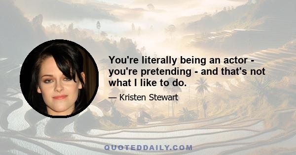 You're literally being an actor - you're pretending - and that's not what I like to do.