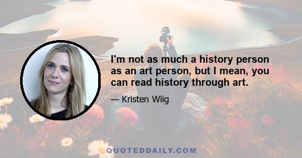 I'm not as much a history person as an art person, but I mean, you can read history through art.