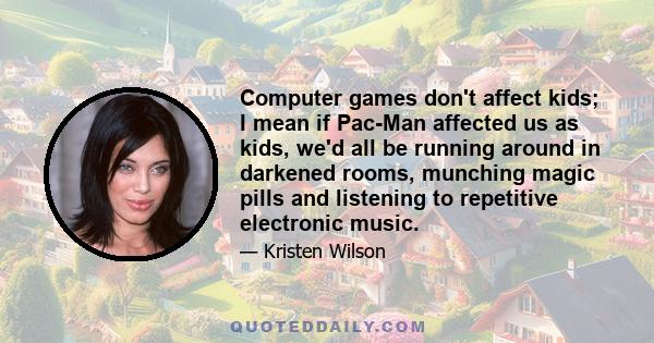 Computer games don't affect kids; I mean if Pac-Man affected us as kids, we'd all be running around in darkened rooms, munching magic pills and listening to repetitive electronic music.