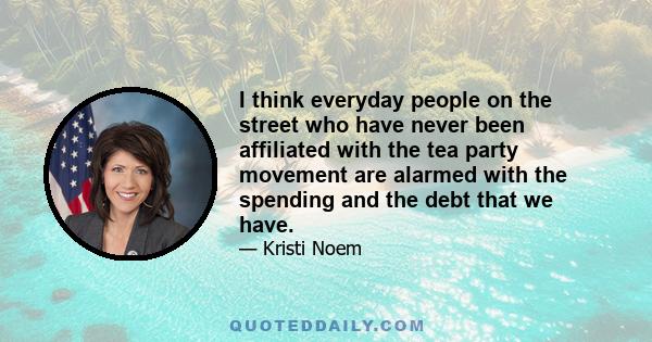 I think everyday people on the street who have never been affiliated with the tea party movement are alarmed with the spending and the debt that we have.