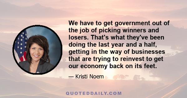 We have to get government out of the job of picking winners and losers. That's what they've been doing the last year and a half, getting in the way of businesses that are trying to reinvest to get our economy back on