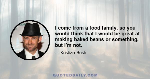 I come from a food family, so you would think that I would be great at making baked beans or something, but I'm not.