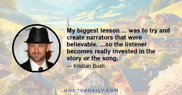 My biggest lesson ... was to try and create narrators that were believable. ...so the listener becomes really invested in the story or the song.