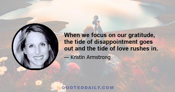 When we focus on our gratitude, the tide of disappointment goes out and the tide of love rushes in.