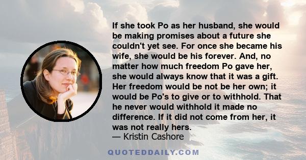 If she took Po as her husband, she would be making promises about a future she couldn't yet see. For once she became his wife, she would be his forever. And, no matter how much freedom Po gave her, she would always know 