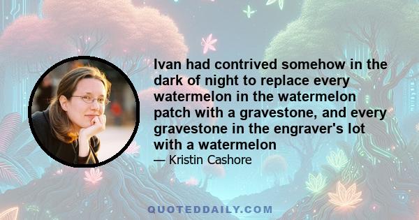 Ivan had contrived somehow in the dark of night to replace every watermelon in the watermelon patch with a gravestone, and every gravestone in the engraver's lot with a watermelon